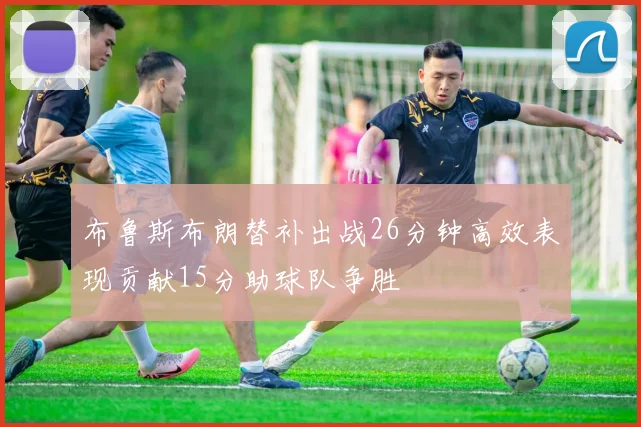 布鲁斯布朗替补出战26分钟高效表现贡献15分助球队争胜