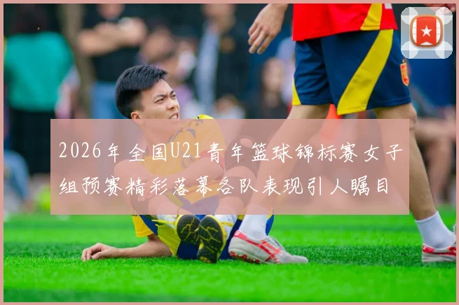 2026年全国U21青年篮球锦标赛女子组预赛精彩落幕各队表现引人瞩目