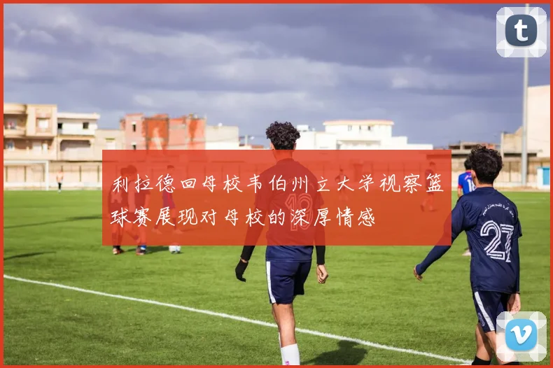 利拉德回母校韦伯州立大学视察篮球赛展现对母校的深厚情感