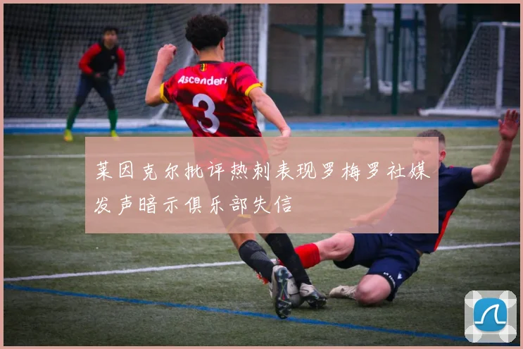 莱因克尔批评热刺表现罗梅罗社媒发声暗示俱乐部失信