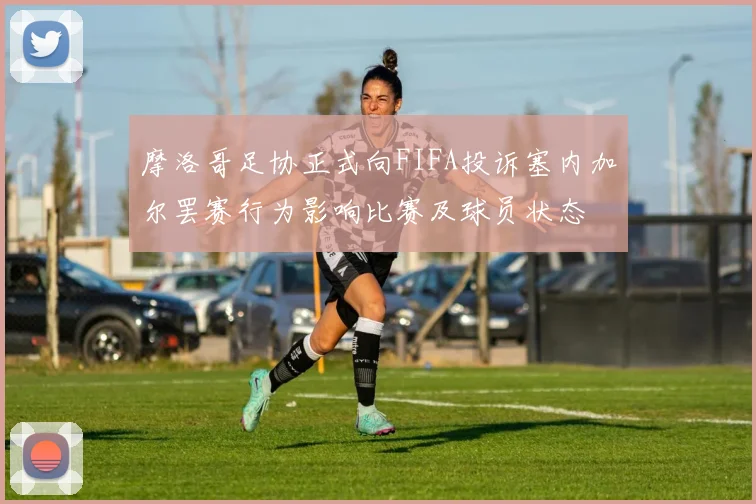 摩洛哥足协正式向FIFA投诉塞内加尔罢赛行为影响比赛及球员状态