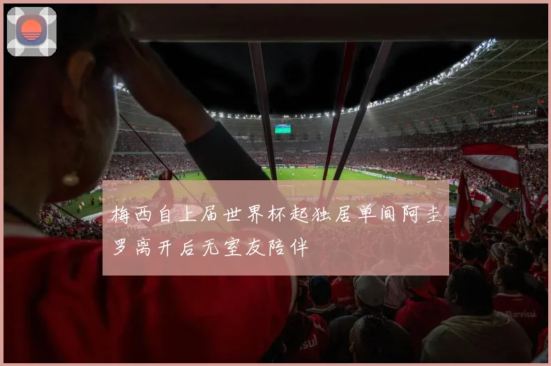 梅西自上届世界杯起独居单间阿圭罗离开后无室友陪伴
