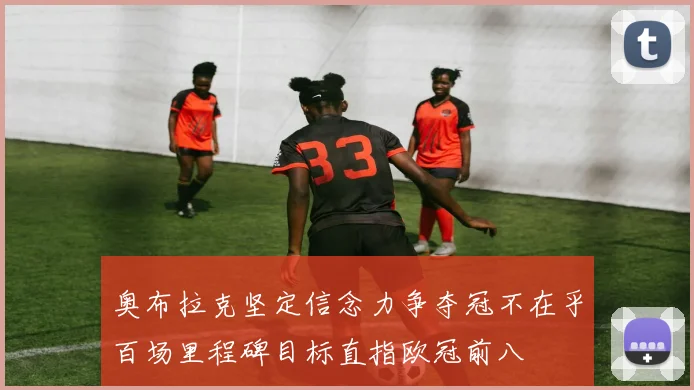 奥布拉克坚定信念力争夺冠不在乎百场里程碑目标直指欧冠前八