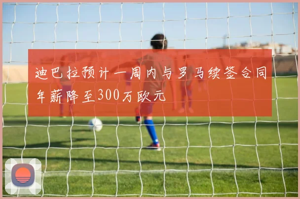 迪巴拉预计一周内与罗马续签合同年薪降至300万欧元