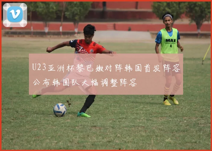 U23亚洲杯黎巴嫩对阵韩国首发阵容公布韩国队大幅调整阵容