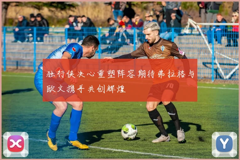 独行侠决心重塑阵容期待弗拉格与欧文携手共创辉煌