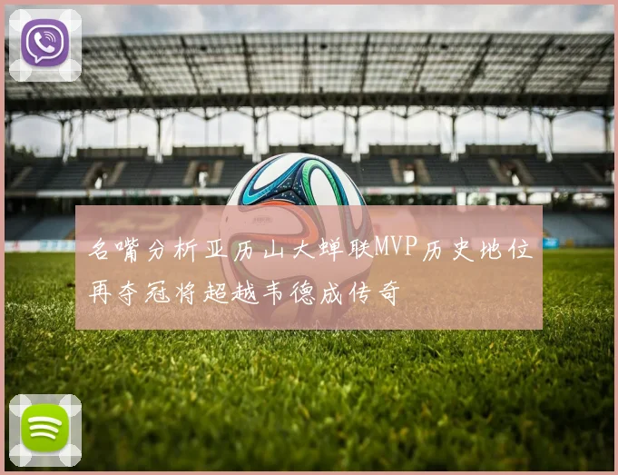 名嘴分析亚历山大蝉联MVP历史地位再夺冠将超越韦德成传奇