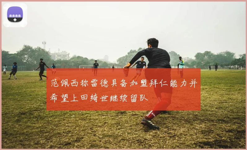 范佩西称雷德具备加盟拜仁能力并希望上田绮世继续留队