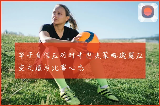 华子自信应对对手包夹策略透露应变之道与比赛心态