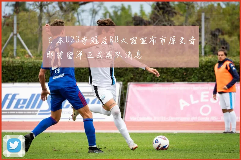 日本U23夺冠后RB大宫宣布市原吏音即将留洋正式离队消息