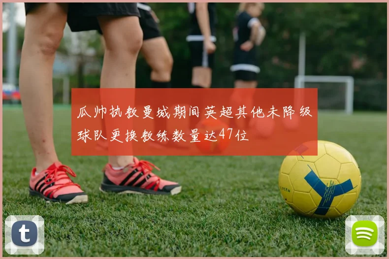 瓜帅执教曼城期间英超其他未降级球队更换教练数量达47位