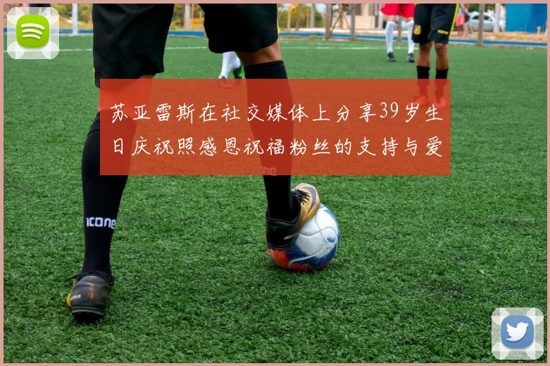 苏亚雷斯在社交媒体上分享39岁生日庆祝照感恩祝福粉丝的支持与爱护