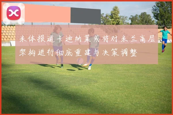 米体报道卡迪纳莱或将对米兰高层架构进行彻底重建与决策调整